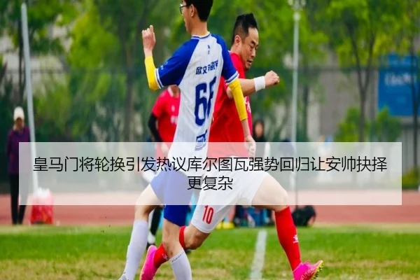 皇马门将轮换引发热议库尔图瓦强势回归让安帅抉择更复杂